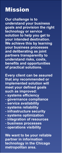 Mission  Our challenge is to understand your business goals and provision the right technology or service solution to help you get to your intended destination.  We achieve this by learning your business processes and deliberating as joint partners transparently to understand risks, costs, benefits and opportunities  of practical solutions.   Every client can be assured that any recommended or implemented solution will meet your defined goals such as improved: - systems efficiency - governance compliance - service availability - systems reliability - infrastructure security - systems optimization - integration of resources - business processes - operations visibility   We want to be your reliable partner in information technology in the Chicago metropolitan area.